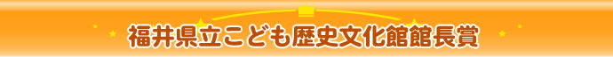 福井県立こども歴史文化館館長賞